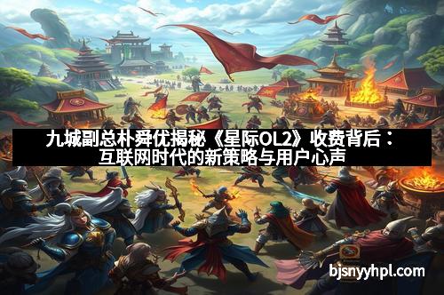 九城副总朴舜优揭秘《星际OL2》收费背后：互联网时代的新策略与用户心声
